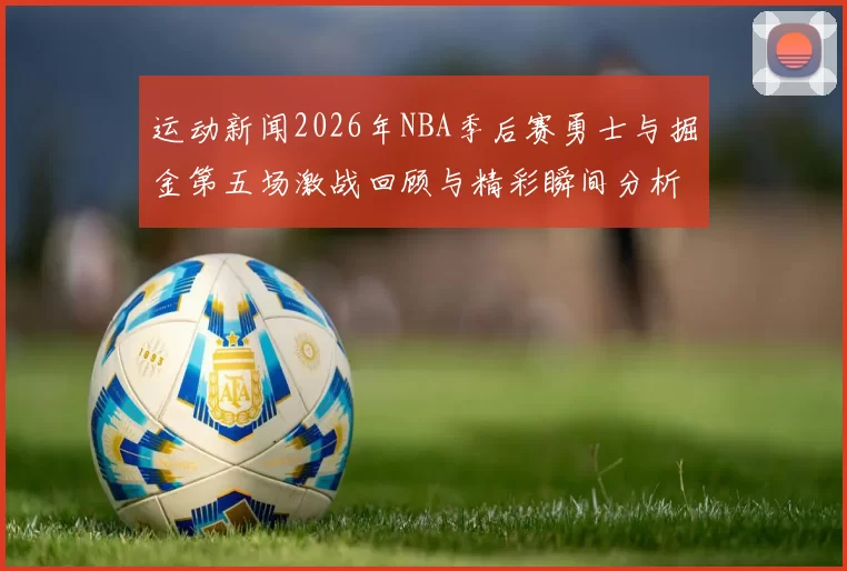运动新闻2026年NBA季后赛勇士与掘金第五场激战回顾与精彩瞬间分析