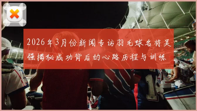 2026年3月份新闻专访羽毛球名将吴强揭秘成功背后的心路历程与训练秘诀