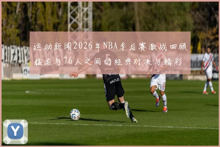 运动新闻2026年NBA季后赛激战回顾猛龙与76人之间的经典对决与精彩瞬间