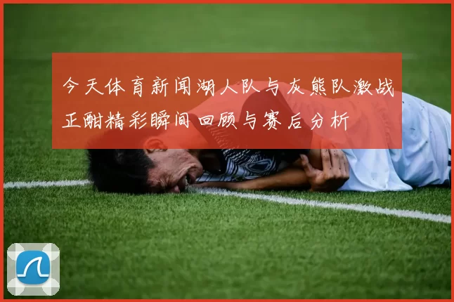 今天体育新闻湖人队与灰熊队激战正酣精彩瞬间回顾与赛后分析
