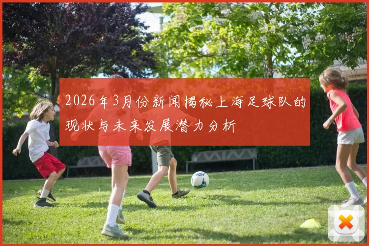 2026年3月份新闻揭秘上海足球队的现状与未来发展潜力分析