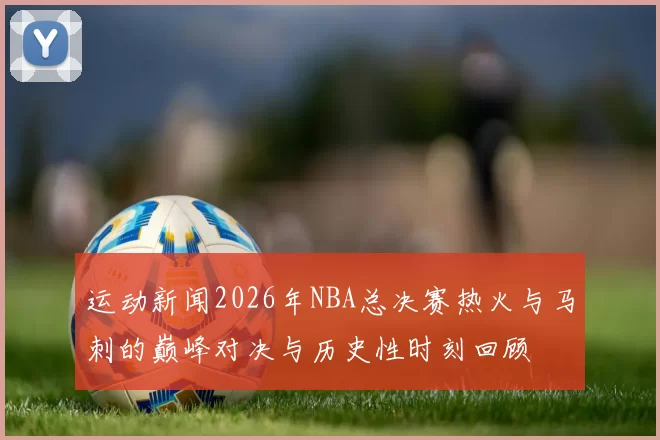 运动新闻2026年NBA总决赛热火与马刺的巅峰对决与历史性时刻回顾