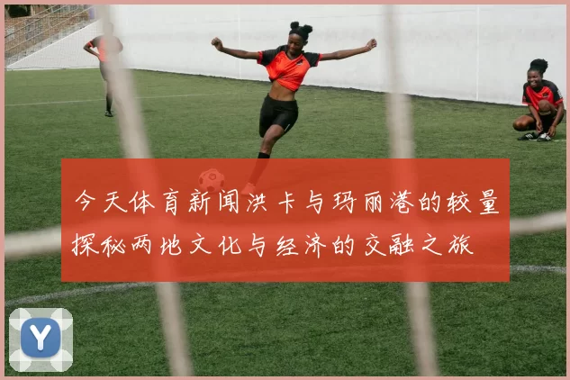 今天体育新闻洪卡与玛丽港的较量探秘两地文化与经济的交融之旅
