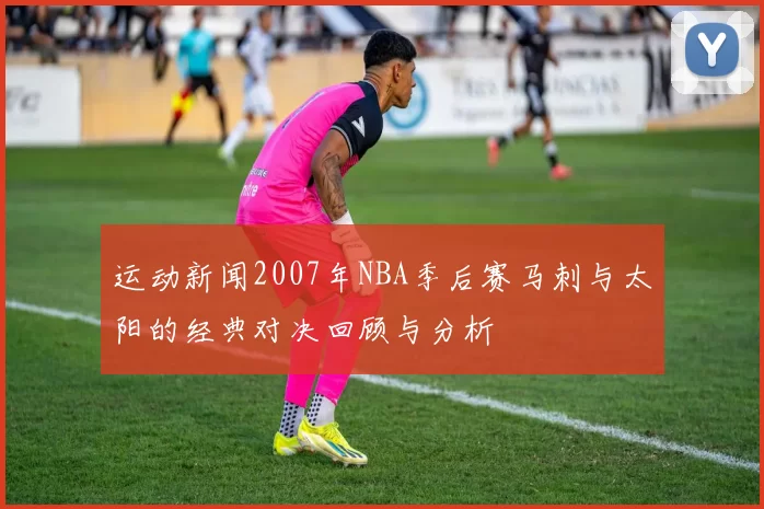 运动新闻2007年NBA季后赛马刺与太阳的经典对决回顾与分析